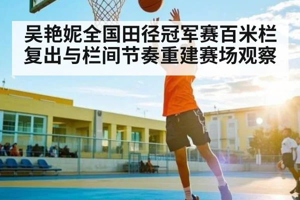 吴艳妮全国田径冠军赛百米栏复出与栏间节奏重建赛场观察